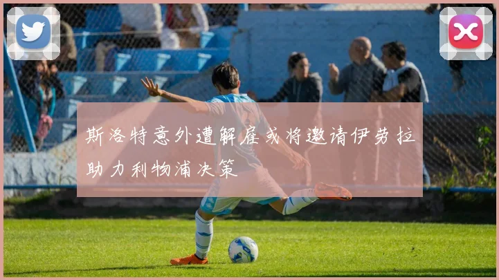 斯洛特意外遭解雇或将邀请伊劳拉助力利物浦决策
