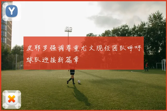 皮耶罗强调尊重尤文现任团队呼吁球队迎接新篇章