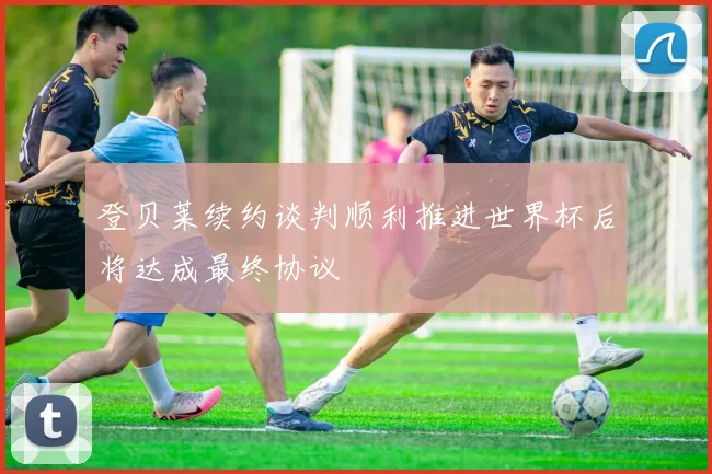 登贝莱续约谈判顺利推进世界杯后将达成最终协议