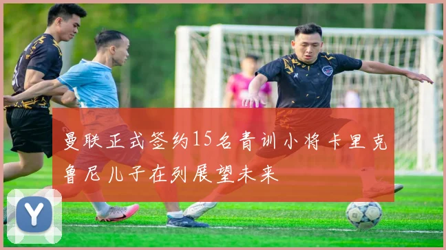 曼联正式签约15名青训小将卡里克鲁尼儿子在列展望未来