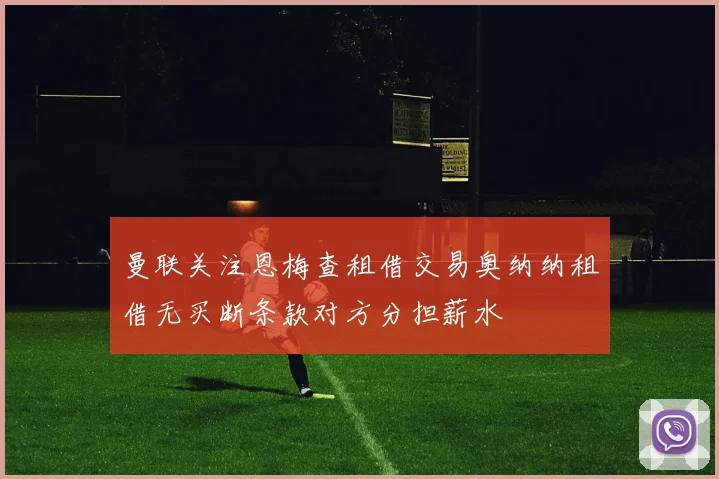 曼联关注恩梅查租借交易奥纳纳租借无买断条款对方分担薪水