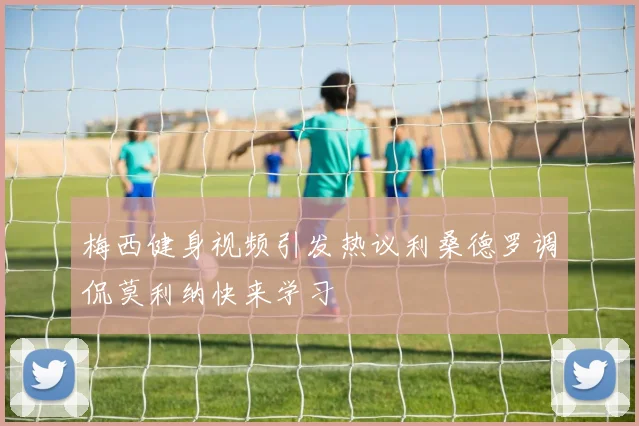 梅西健身视频引发热议利桑德罗调侃莫利纳快来学习
