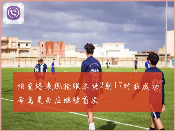 帕奎塔表现抢眼本场2射17对抗成功率高是否应继续首发