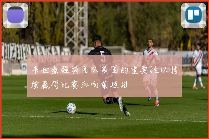韦世豪强调团队氛围的重要性以持续赢得比赛和向前迈进